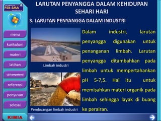 menu
kurikulum
materi
latihan
Uji kompetensi
referensi
penyusun
selesai
KIMIA
Dalam industri, larutan
penyangga digunakan untuk
penanganan limbah. Larutan
penyangga ditambahkan pada
limbah untuk mempertahankan
pH 5-7,5. Hal itu untuk
memisahkan materi organik pada
limbah sehingga layak di buang
ke perairan.
Limbah industri
Pembuangan limbah industri
 