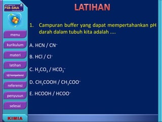 menu
kurikulum
materi
latihan
Uji kompetensi
referensi
penyusun
selesai
KIMIA
1. Campuran buffer yang dapat mempertahankan pH
darah dalam tubuh kita adalah ....
A. HCN / CN–
B. HCl / Cl–
C. H2CO3 / HCO3
–
D. CH3COOH / CH3COO–
E. HCOOH / HCOO–
 