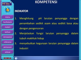 menu
kurikulum
materi
latihan
Uji kompetensi
referensi
penyusun
selesai
KIMIA
1. Menghitung pH larutan penyangga dengan
penambahan sedikit asam atau sedikit basa atau
dengan pengenceran
2. Menjelaskan fungsi larutan penyangga dalam
tubuh makhluk hidup
3. menyebutkan kegunaan larutan penyangga dalam
industri
 