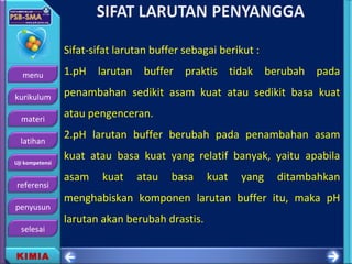menu
kurikulum
materi
latihan
Uji kompetensi
referensi
penyusun
selesai
KIMIA
Sifat-sifat larutan buffer sebagai berikut :
1.pH larutan buffer praktis tidak berubah pada
penambahan sedikit asam kuat atau sedikit basa kuat
atau pengenceran.
2.pH larutan buffer berubah pada penambahan asam
kuat atau basa kuat yang relatif banyak, yaitu apabila
asam kuat atau basa kuat yang ditambahkan
menghabiskan komponen larutan buffer itu, maka pH
larutan akan berubah drastis.
 