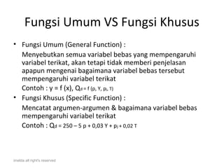 Fungsi Umum VS Fungsi Khusus
• Fungsi Umum (General Function) :
  Menyebutkan semua variabel bebas yang mempengaruhi
  variabel terikat, akan tetapi tidak memberi penjelasan
  apapun mengenai bagaimana variabel bebas tersebut
  mempengaruhi variabel terikat
  Contoh : y = f (x), Qd = f (p, Y, pj, T)
• Fungsi Khusus (Specific Function) :
  Mencatat argumen-argumen & bagaimana variabel bebas
  mempengaruhi variabel terikat
  Contoh : Qd = 250 – 5 p + 0,03 Y + pj + 0,02 T



imelda all right's reserved
 