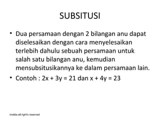 SUBSITUSI
• Dua persamaan dengan 2 bilangan anu dapat
  diselesaikan dengan cara menyelesaikan
  terlebih dahulu sebuah persamaan untuk
  salah satu bilangan anu, kemudian
  mensubsitusikannya ke dalam persamaan lain.
• Contoh : 2x + 3y = 21 dan x + 4y = 23



imelda all right's reserved
 