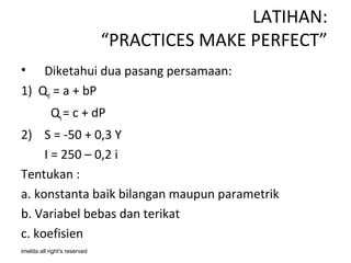 LATIHAN:
                              “PRACTICES MAKE PERFECT”
•   Diketahui dua pasang persamaan:
1) Qd = a + bP
            Qs = c + dP
2) S = -50 + 0,3 Y
     I = 250 – 0,2 i
Tentukan :
a. konstanta baik bilangan maupun parametrik
b. Variabel bebas dan terikat
c. koefisien
imelda all right's reserved
 