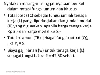 Nyatakan masing-masing pernyataan berikut
  dalam notasi fungsi umum dan khusus:
• Total cost (TC) sebagai fungsi jumlah tenaga
  kerja (L) yang diperkerjakan dan jumlah modal
  (K) yang digunakan, apabila harga tenaga kerja
  Rp 3,- dan harga modal Rp 5,-
• Total revenue (TR) sebagai fungsi output (Q),
  jika Pq = 5
• Biaya gaji harian (w) untuk tenaga kerja (L)
  sebagai fungsi L. Jika PL = 42,50 sehari.


 imelda all right's reserved
 