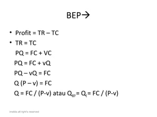 BEP
• Profit = TR – TC
• TR = TC
  PQ = FC + VC
  PQ = FC + vQ
  PQ – vQ = FC
  Q (P – v) = FC
  Q = FC / (P-v) atau QBEP = QE = FC / (P-v)

imelda all right's reserved
 
