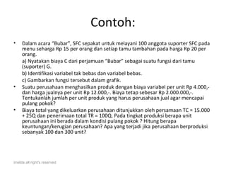 Contoh:
•    Dalam acara “Bubar”, SFC sepakat untuk melayani 100 anggota suporter SFC pada
     menu seharga Rp 15 per orang dan setiap tamu tambahan pada harga Rp 20 per
     orang.
     a) Nyatakan biaya C dari perjamuan “Bubar” sebagai suatu fungsi dari tamu
     (suporter) G.
     b) Identifikasi variabel tak bebas dan variabel bebas.
     c) Gambarkan fungsi tersebut dalam grafik.
•    Suatu perusahaan menghasilkan produk dengan biaya variabel per unit Rp 4.000,-
     dan harga jualnya per unit Rp 12.000,-. Biaya tetap sebesar Rp 2.000.000,-.
     Tentukanlah jumlah per unit produk yang harus perusahaan jual agar mencapai
     pulang pokok?
•    Biaya total yang dikeluarkan perusahaan ditunjukkan oleh persamaan TC = 15.000
     + 25Q dan penerimaan total TR = 100Q. Pada tingkat produksi berapa unit
     perusahaan ini berada dalam kondisi pulang pokok ? Hitung berapa
     keuntungan/kerugian perusahaan? Apa yang terjadi jika perusahaan berproduksi
     sebanyak 100 dan 300 unit?




imelda all right's reserved
 