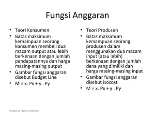 Fungsi Anggaran
• Teori Konsumen                      • Teori Produsen
• Batas maksimum                      • Batas maksimum
  kemampuan seorang                     kemampuan seorang
  konsumen membeli dua                  produsen dalam
  macam output atau lebih               menggunakan dua macam
  berkenaan dengan jumlah               input (atau lebih)
  pendapatannya dan harga               berkenaan dengan jumlah
  masing-masing output                  dana yang dimiliki dan
• Gambar fungsi anggaran                harga masing-masing input
  disebut Budget Line                 • Gambar fungsi anggaran
• M = x. Px + y . Py                    disebut isocost
                                      • M = x. Px + y . Py



imelda all right's reserved
 