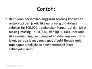 Contoh:
• Bentuklah persamaan anggaran seorang konsumen
  untuk topi dan jaket. Jika uang yang dimilikinya
  sebesar Rp 500.000,-, sedangkan harga topi dan jaket
  masing-masing Rp 10.000,- dan Rp 50.000,- per unit.
  Jika semua uangnya dianggarkan dibelanjakan untuk
  jaket, berapa jaket yang dapat dibeli? Berapa unit
  topi dapat dibeli jika ia hanya membeli jaket
  sebanyak 6 unit?



imelda all right's reserved
 