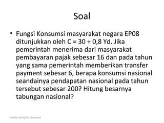 Soal
• Fungsi Konsumsi masyarakat negara EP08
  ditunjukkan oleh C = 30 + 0,8 Yd. Jika
  pemerintah menerima dari masyarakat
  pembayaran pajak sebesar 16 dan pada tahun
  yang sama pemerintah memberikan transfer
  payment sebesar 6, berapa konsumsi nasional
  seandainya pendapatan nasional pada tahun
  tersebut sebesar 200? Hitung besarnya
  tabungan nasional?

imelda all right's reserved
 