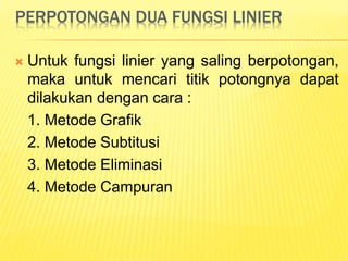 PERPOTONGAN DUA FUNGSI LINIER
 Untuk fungsi linier yang saling berpotongan,
maka untuk mencari titik potongnya dapat
dilakukan dengan cara :
1. Metode Grafik
2. Metode Subtitusi
3. Metode Eliminasi
4. Metode Campuran
 