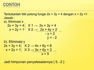 CONTOH
Tentukanlah titik potong fungsi 2x + 3y = 4 dengan x + 2y =1
Jawab :
a). Eliminasi x
2x + 3y = 4 X 1 → 2x + 3y = 4
x + 2y = 1 X 2 → 2x + 4y = 2
- y = 2
y = - 2
b). Eliminasi y
2x + 3y = 4 X 2 → 4x + 6y = 8
x + 2y = 1 X 3 → 3x + 6y = 3
x = 5
Jadi himpunan penyelesaiannya { 5, -2 }
 