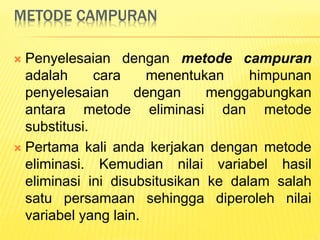 METODE CAMPURAN
 Penyelesaian dengan metode campuran
adalah cara menentukan himpunan
penyelesaian dengan menggabungkan
antara metode eliminasi dan metode
substitusi.
 Pertama kali anda kerjakan dengan metode
eliminasi. Kemudian nilai variabel hasil
eliminasi ini disubsitusikan ke dalam salah
satu persamaan sehingga diperoleh nilai
variabel yang lain.
 