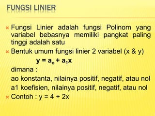 FUNGSI LINIER
 Fungsi Linier adalah fungsi Polinom yang
variabel bebasnya memiliki pangkat paling
tinggi adalah satu
 Bentuk umum fungsi linier 2 variabel (x & y)
y = ao + a1x
dimana :
ao konstanta, nilainya positif, negatif, atau nol
a1 koefisien, nilainya positif, negatif, atau nol
 Contoh : y = 4 + 2x
 