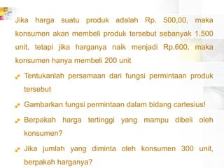 Jika harga suatu produk adalah Rp. 500,00, maka
konsumen akan membeli produk tersebut sebanyak 1.500
unit, tetapi jika harganya naik menjadi Rp.600, maka
konsumen hanya membeli 200 unit
 Tentukanlah persamaan dari fungsi permintaan produk
tersebut
 Gambarkan fungsi permintaan dalam bidang cartesius!
 Berpakah harga tertinggi yang mampu dibeli oleh
konsumen?
 Jika jumlah yang diminta oleh konsumen 300 unit,
berpakah harganya?
 