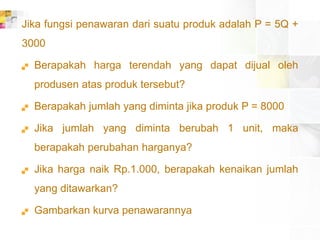 Jika fungsi penawaran dari suatu produk adalah P = 5Q +
3000
 Berapakah harga terendah yang dapat dijual oleh
produsen atas produk tersebut?
 Berapakah jumlah yang diminta jika produk P = 8000
 Jika jumlah yang diminta berubah 1 unit, maka
berapakah perubahan harganya?
 Jika harga naik Rp.1.000, berapakah kenaikan jumlah
yang ditawarkan?
 Gambarkan kurva penawarannya
 