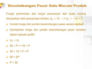 Fungsi permintaan dan fungsi penawaran dari suatu barang
ditunjukkan oleh persamaan berikut; 𝑄 𝑑 = 50 − 𝑃; 𝑄𝑠 = −10 + 𝑃
 Carilah harga dan jumlah keseimbangan pasar secara aljabar!
 Gambarkan harga dan jumlah keseimbangan pasar tersebut
dalam sebuah grafik!
 𝑄 𝑑 = 𝑄𝑠
 50 – P = =10 + P
 50 + 10 = P + P
 60 = 2P
 P = 30
 