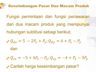 Fungsi permintaan dan fungsi penawaran
dari dua macam produk yang mempunyai
hubungan subtitusi sebagi berikut;
 𝑄 𝑑𝑥 = 5 − 2𝑃𝑥 + 𝑃𝑦; 𝑄 𝑑𝑦 = 6 + 𝑃𝑥 − 𝑃𝑦
dan
 𝑄𝑠𝑥 = −5 + 4𝑃𝑥 − 𝑃𝑦; 𝑄𝑠𝑦 = −4 + 𝑃𝑥 − 3𝑃𝑦
 Carilah harga keseimbangan pasar?
 