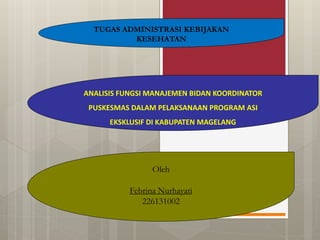 TUGAS ADMINISTRASI KEBIJAKAN
KESEHATAN
ANALISIS FUNGSI MANAJEMEN BIDAN KOORDINATOR
PUSKESMAS DALAM PELAKSANAAN PROGRAM ASI
EKSKLUSIF DI KABUPATEN MAGELANG
Oleh
Febrina Nurhayati
226131002
 