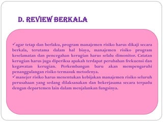 D. Review Berkala
agar tetap dan berlaku, program manajemen risiko harus dikaji secara
berkala, terutama dalam hal biaya, manajemen risiko program
keselamatan dan pencegahan kerugian harus selalu dimonitor. Catatan
kerugian harus juga diperiksa apakah terdapat perubahan frekuensi dan
kegawatan kerugian. Perkembangan baru akan mempengaruhi
penanggulangan risiko termasuk metodenya.
manejer risiko harus menentukan kebijakan manajemen risiko seluruh
perusahaan yang sedang dilaksanakan dan bekerjasama secara terpadu
dengan departemen lain dalam menjalankan fungsinya.
 