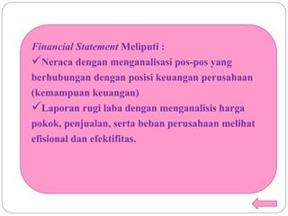 Financial Statement Meliputi :
Neraca dengan menganalisasi pos-pos yang
berhubungan dengan posisi keuangan perusahaan
(kemampuan keuangan)
Laporan rugi laba dengan menganalisis harga
pokok, penjualan, serta beban perusahaan melihat
efisional dan efektifitas.
 