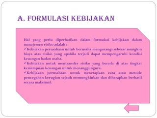 A. Formulasi kebijakan
Hal yang perlu diperhatikan dalam formulasi kebijakan dalam
manajemen risiko adalah :
Kebijakan perusahaan untuk berusaha mengurangi sebesar mungkin
biaya atas risiko yang apabila terjadi dapat mempengaruhi kondisi
keuangan badan usaha.
Kebijakan untuk mentransfer risiko yang berada di atas tingkat
kemampuan keuangan untuk menanggungnya.
Kebijakan perusahaan untuk menerapkan cara atau metode
pencegahan kerugian sejauh memungkinkan dan diharapkan berhasil
secara maksimal.
 