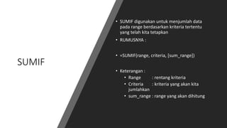 SUMIF
• SUMIF digunakan untuk menjumlah data
pada range berdasarkan kriteria tertentu
yang telah kita tetapkan
• RUMUSNYA :
• =SUMIF(range, criteria, [sum_range])
• Keterangan :
• Range : rentang kriteria
• Criteria : kriteria yang akan kita
jumlahkan
• sum_range : range yang akan dihitung
 