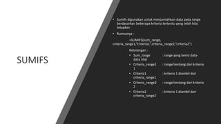 SUMIFS
• Sumifs digunakan untuk menjumlahkan data pada range
berdasarkan beberapa kriteria tertentu yang telah kita
tetapkan
• Rumusnya :
=SUMIFS(sum_range,
criteria_range1,”criteria1”,criteria_range2,”criteria2”)
Keterangan :
• Sum_range : range yang berisi data-
data nilai
• Criteria_range1 : range/rentang dari kriteria
1
• Criteria1 : kriteria 1 diambil dari
criteria_range1
• Criteria_range2 : range/rentang dari kriteria
2
• Criteria2 : kriteria 1 diambil dari
criteria_range2
 