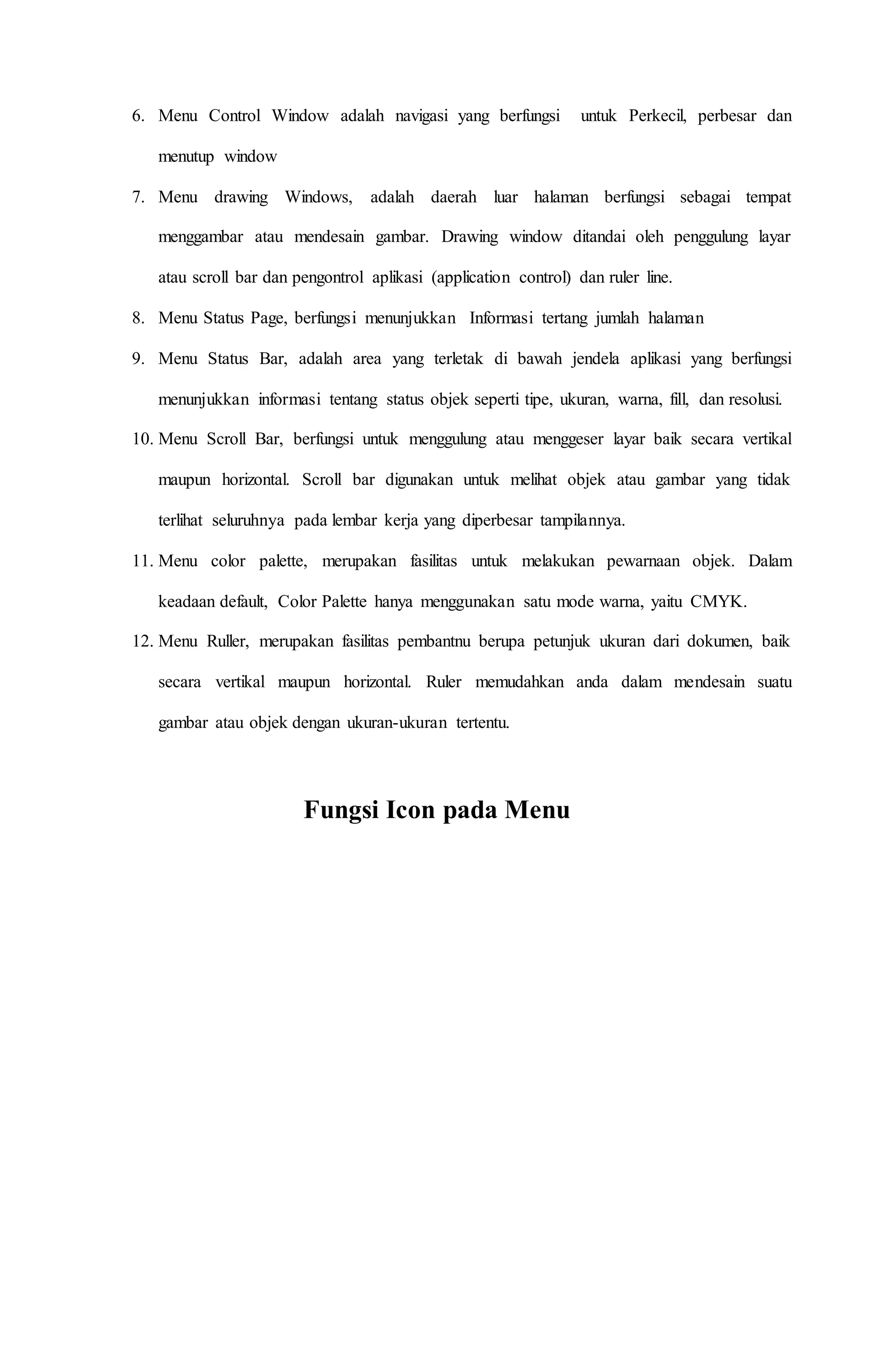 6. Menu Control Window adalah navigasi yang berfungsi untuk Perkecil, perbesar dan
menutup window
7. Menu drawing Windows, adalah daerah luar halaman berfungsi sebagai tempat
menggambar atau mendesain gambar. Drawing window ditandai oleh penggulung layar
atau scroll bar dan pengontrol aplikasi (application control) dan ruler line.
8. Menu Status Page, berfungsi menunjukkan Informasi tertang jumlah halaman
9. Menu Status Bar, adalah area yang terletak di bawah jendela aplikasi yang berfungsi
menunjukkan informasi tentang status objek seperti tipe, ukuran, warna, fill, dan resolusi.
10. Menu Scroll Bar, berfungsi untuk menggulung atau menggeser layar baik secara vertikal
maupun horizontal. Scroll bar digunakan untuk melihat objek atau gambar yang tidak
terlihat seluruhnya pada lembar kerja yang diperbesar tampilannya.
11. Menu color palette, merupakan fasilitas untuk melakukan pewarnaan objek. Dalam
keadaan default, Color Palette hanya menggunakan satu mode warna, yaitu CMYK.
12. Menu Ruller, merupakan fasilitas pembantnu berupa petunjuk ukuran dari dokumen, baik
secara vertikal maupun horizontal. Ruler memudahkan anda dalam mendesain suatu
gambar atau objek dengan ukuran-ukuran tertentu.
Fungsi Icon pada Menu
 