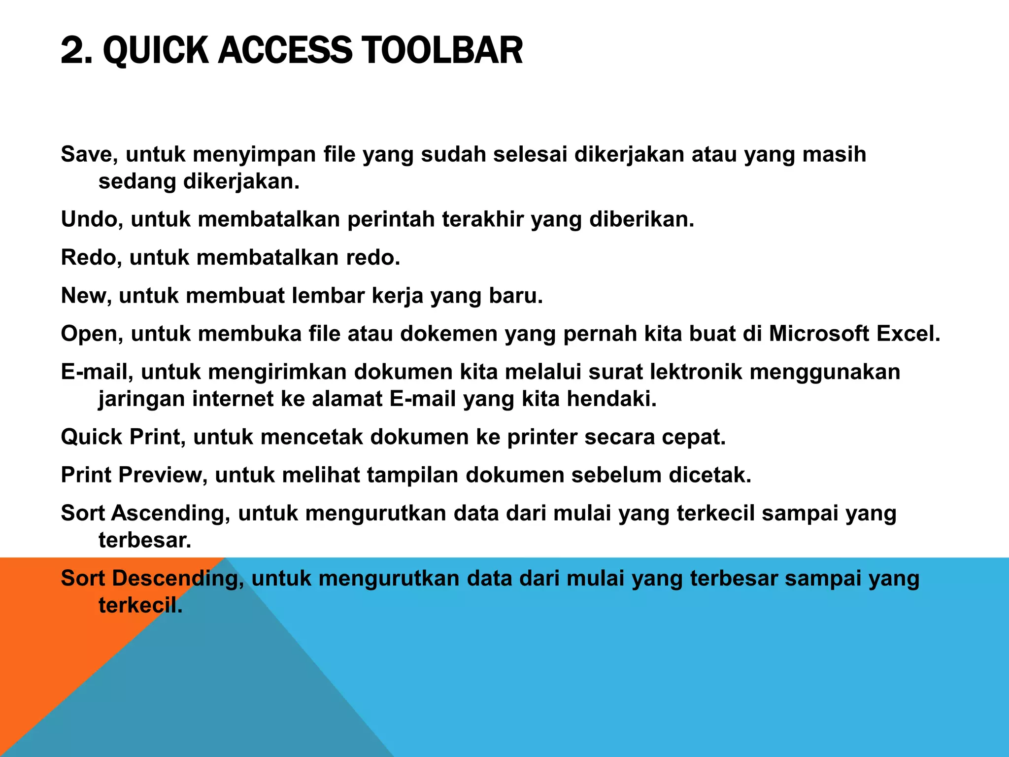 2. QUICK ACCESS TOOLBAR
Save, untuk menyimpan file yang sudah selesai dikerjakan atau yang masih
sedang dikerjakan.
Undo, untuk membatalkan perintah terakhir yang diberikan.
Redo, untuk membatalkan redo.
New, untuk membuat lembar kerja yang baru.
Open, untuk membuka file atau dokemen yang pernah kita buat di Microsoft Excel.
E-mail, untuk mengirimkan dokumen kita melalui surat lektronik menggunakan
jaringan internet ke alamat E-mail yang kita hendaki.
Quick Print, untuk mencetak dokumen ke printer secara cepat.
Print Preview, untuk melihat tampilan dokumen sebelum dicetak.
Sort Ascending, untuk mengurutkan data dari mulai yang terkecil sampai yang
terbesar.
Sort Descending, untuk mengurutkan data dari mulai yang terbesar sampai yang
terkecil.
 