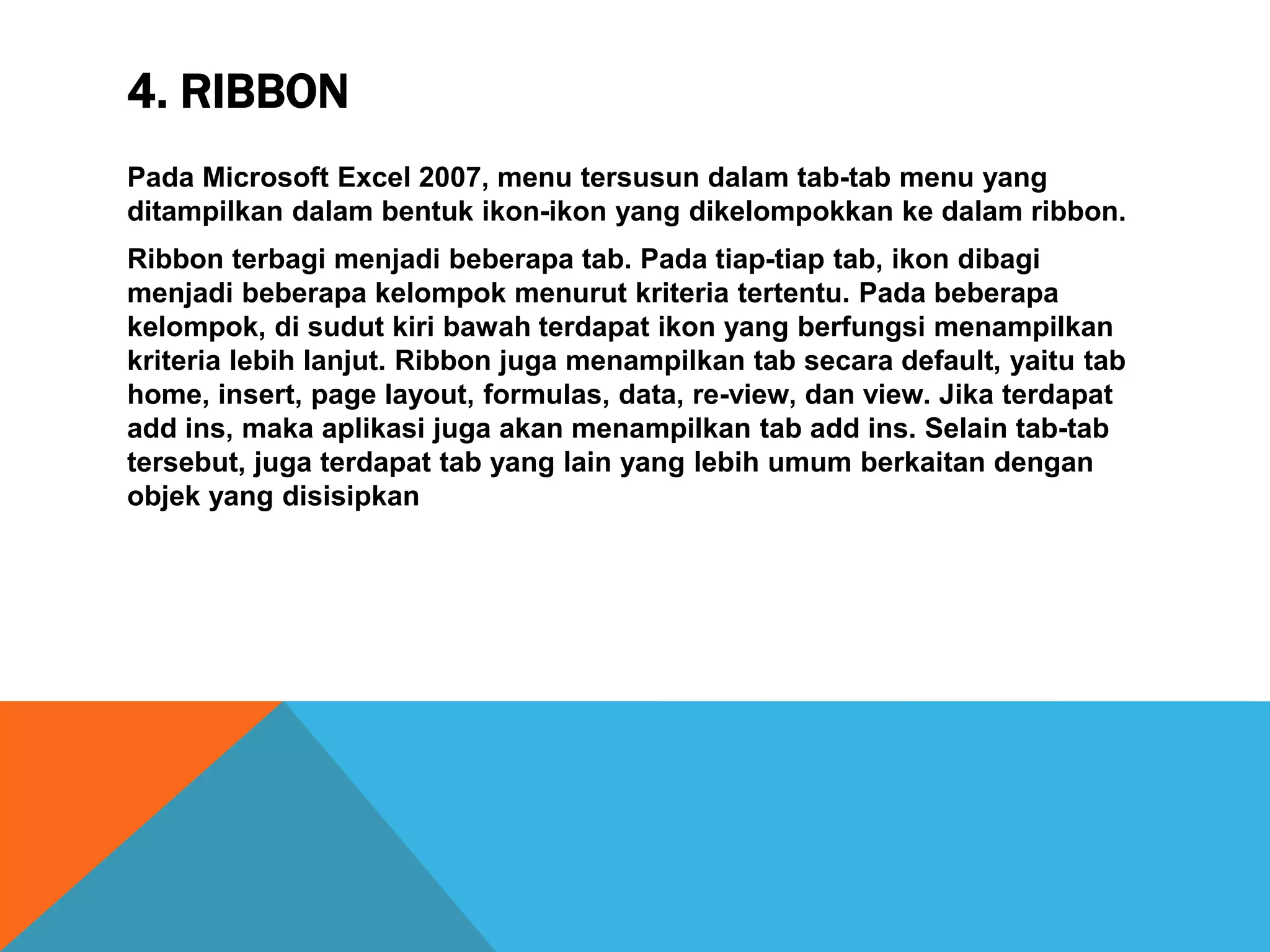 4. RIBBON
Pada Microsoft Excel 2007, menu tersusun dalam tab-tab menu yang
ditampilkan dalam bentuk ikon-ikon yang dikelompokkan ke dalam ribbon.
Ribbon terbagi menjadi beberapa tab. Pada tiap-tiap tab, ikon dibagi
menjadi beberapa kelompok menurut kriteria tertentu. Pada beberapa
kelompok, di sudut kiri bawah terdapat ikon yang berfungsi menampilkan
kriteria lebih lanjut. Ribbon juga menampilkan tab secara default, yaitu tab
home, insert, page layout, formulas, data, re-view, dan view. Jika terdapat
add ins, maka aplikasi juga akan menampilkan tab add ins. Selain tab-tab
tersebut, juga terdapat tab yang lain yang lebih umum berkaitan dengan
objek yang disisipkan
 