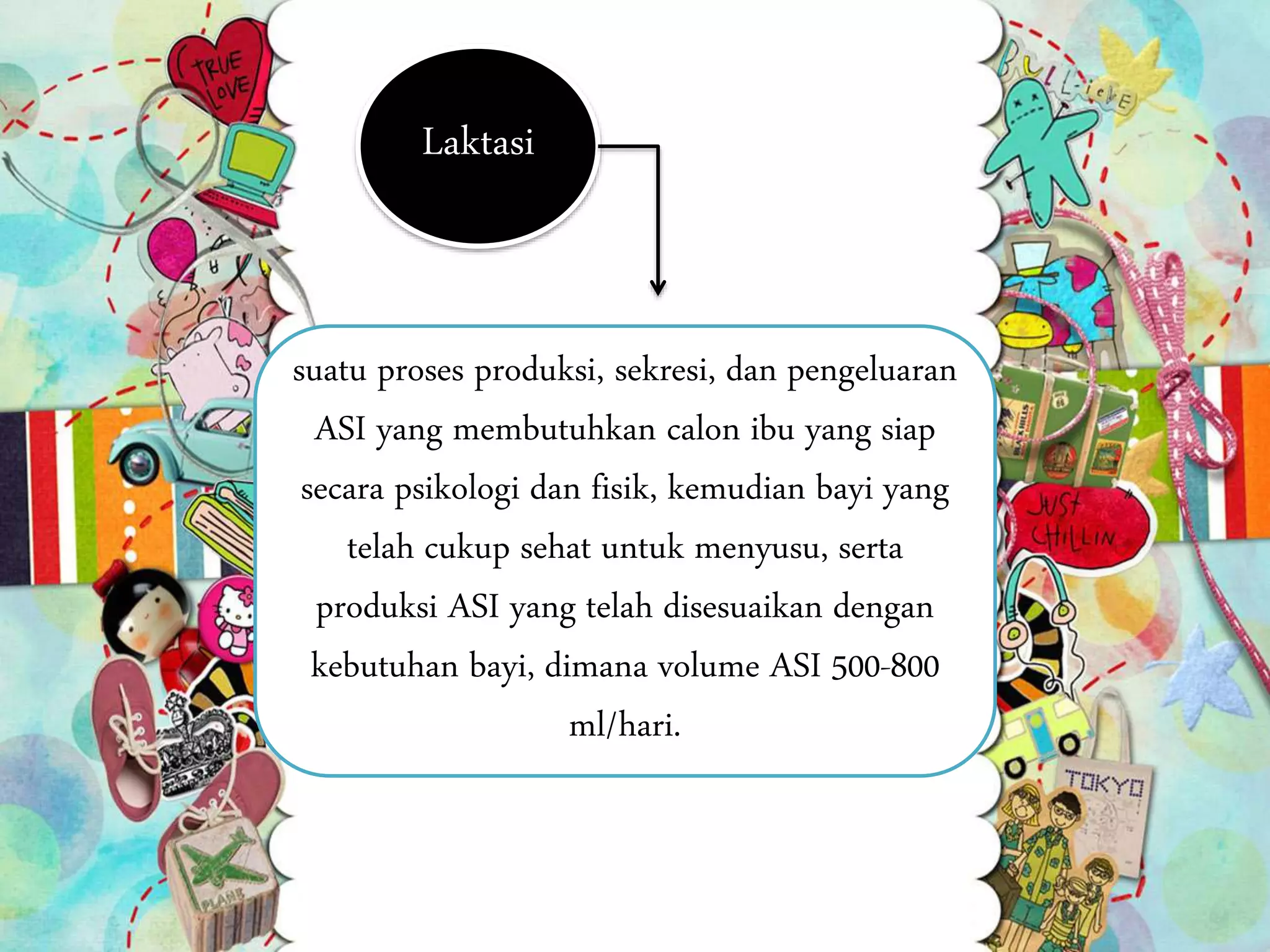 Laktasi
suatu proses produksi, sekresi, dan pengeluaran
ASI yang membutuhkan calon ibu yang siap
secara psikologi dan fisik, kemudian bayi yang
telah cukup sehat untuk menyusu, serta
produksi ASI yang telah disesuaikan dengan
kebutuhan bayi, dimana volume ASI 500-800
ml/hari.
 