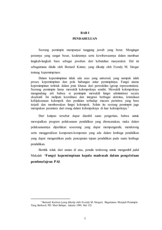 1
BAB I
PENDAHULUAN
Seorang pemimpin mempunyai tanggung jawab yang berat. Mengingat
perannya yang sangat besar, keuletannya serta kewibawaannya dalam membuat
langkah-langkah baru sebagai jawaban dari kebutuhan masyarakat. Hal ini
sebagaimana ditulis oleh Bernard Kutner, yang dikutip oleh Evendy M. Siregar
tentang kepemimpinan:
Dalam kepemimpinan tidak ada asas yang universal, yang nampak ialah
proses kepemimpinan dan pola hubungan antar pemimpinnya. Fungsi utama
kepemimpinan terletak dalam jenis khusus dari perwakilan (group representation).
Seorang pemimpin harus mewakili kelompoknya sendiri. Mewakili kelompoknya
mengandung arti bahwa si pemimpin mewakili fungsi administrasi secara
eksekutif. Ini meliputi koordinasi dan integrasi berbagai aktivitas, kristalisasi
kebijaksanaan kelompok dan penilaian terhadap macam peristiwa yang baru
terjadi dan membawakan fungsi kelompok. Selain itu seorang pemimpin juga
merupakan perantara dari orang dalam kelompoknya di luar kelompoknya.1
Dari kutipan tersebut dapat diambil suatu pengertian, bahwa untuk
mewujudkan program pelaksanaan pendidikan yang direncanakan, maka dalam
pelaksanaannya diperlukan seseorang yang dapat mempengaruhi, mendorong
serta menggerakkan komponen-komponen yang ada dalam lembaga pendidikan
yang dapat mengarahkan pada pencapaian tujuan pendidikan pada suatu lembaga
pendidikan.
Bertitik tolak dari uraian di atas, penulis terdorong untuk mengambil judul
Makalah “Fungsi kepemimpinan kepala madrasah dalam pengelolaan
pembmelajran PAI.
1 Bernard Kurtner (yang dikutip oleh Evendy M. Siregar). Bagaimana Menjadi Pemimpin
Yang Berhasil, PD. Mari Belajar, Jakarta 1989, Hal 152.
 