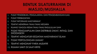 BENTUK SILATURRAHIM DI
MASJID/MUSHALLA
1) PUSAT PENDIDIKAN, PENGAJARAN, DAN PENGEMBANGAN ILMU
2) PUSAT PERIBADATAN
3) PUSAT INFORMASI MASYARAKAT
4) TEMPAT MENERIMA TAMU-TAMU NEGARA
5) RUANG TUNGGU RESMI TAMU-TAMU RASULULLAH SAW
6) PUSAT PENGUMPULAN DAN DISTRIBUSI ZAKAT, INFAQ, DAN
SHODAQOH
7) TEMPAT MENGATUR KEGIATAN MASYARAKAT ISLAM
8) PUSAT PERTOLONGAN UMMAT
9) TEMPAT MENGINAP PARA MUSAFIR
10) RUMAH SAKIT DI SAAT KRITIS
 