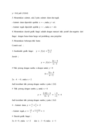 y = b/d, jadi ( 0,b/d)
3. Menentukan asimtot, ada 2 yaitu asimtot datar dan tegak
- Asimtot datar diperoleh apabila x → ~, maka y = a/c
- Asimtot tegak diperoleh apabila y → ~, maka x = -d/c
4. Menentukan daerah grafik fungsi adalah dengan mancari nilai positif dan negative dari
fungsi dengan batas-batas harga nol pembilang atau penyebut
5. Menentukan beberapa titik bantu
Contoh soal :
1. Gambarlah grafik fungsi 𝑦 = 𝑓(𝑥) =
2𝑥 – 4
x – 1
Jawab ;
𝑦 = 𝑓(𝑥) =
2𝑥 – 4
x – 1
# Titik potong dengan sumbu x dicapai untuk y = 0
0 =
2𝑥 – 4
x – 1
2x – 4 = 0 , maka x = 2
Jadi koordinat titik potong dengan sumbu x yaitu ( 2,0)
# Titik potong dengan sumbu y, untuk x = 0
𝑦 =
2 (0) – 4
0 – 1
=
– 4
−1
= 4
Jadi koordinat titik potong dengan sumbu y yaitu ( 0,4)
# – Asimtot datar, 𝑦 =
𝑎
𝑐
=
2
1
= 2
- Asimtot tegak, 𝑥 =
−𝑑
𝑐
=
(− (−1))
1
= 1
# Daerah grafik fungsi :
2x -4 = 0 , maka x = 2 dan x – 1 = 0, maka x = 1
 
