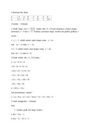 # Beberapa titik Bantu
x - 3 -1 0 1 2 3 5
y 2 ½ 3 4 ~ 0 1 3/2
# Gambar : Terlampir
2. Grafik fungsi 𝑓(𝑥) =
𝑎𝑥 + 𝑏
𝑐𝑥 + 𝑑
melalui titik ( 5, -3/2) dan mempunyai asimtot dengan
persamaan y = -5 dan x = -5. Tentukan persamaan fungsi tersebut dan gambar grafiknya !
Jawab :
# y = – 5 adalah asimtot tegak dengan rumus y = a/c
Jadi a/c = -5, maka a = – 5c
# x = -5 adalah asimtot datar dengan rumus x = -d/c
Jadi –d/c = -5, maka d = 5c
# Grafik melalui titik ( 5, -3/2) artinya :
y = ax + b/ cx + d
-3/2 = 5a + b / 5c + d
-3 (5c + d ) = 2 ( 5a + b )
- 15 c – 3d = 10a + 2b
- 15 c – 15c = -50c + 2b
- 30 c + 50c = 2b
b = 20/2 c = 10 c
Jadi persamaannya menjadi :
y = ax + b/cx + d = -5cx + 10c/cx + 5c = -5x + 10/x + 5
# Untuk menggambar : Terlampir
Soal
1. Gambar grafik dari fungsi berikut :
a. f(x) = 2x/x – 3
b. f(x) = 3x – 18 / x + 3
 