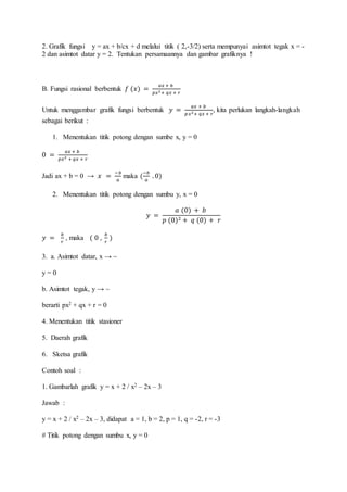 2. Grafik fungsi y = ax + b/cx + d melalui titik ( 2,-3/2) serta mempunyai asimtot tegak x = -
2 dan asimtot datar y = 2. Tentukan persamaannya dan gambar grafiknya !
B. Fungsi rasional berbentuk 𝑓 (𝑥) =
𝑎𝑥 + 𝑏
𝑝𝑥2+ 𝑞𝑥 + 𝑟
Untuk menggambar grafik fungsi berbentuk 𝑦 =
𝑎𝑥 + 𝑏
𝑝𝑥2+ 𝑞𝑥 + 𝑟
, kita perlukan langkah-langkah
sebagai berikut :
1. Menentukan titik potong dengan sumbe x, y = 0
0 =
𝑎𝑥 + 𝑏
𝑝𝑥2 + 𝑞𝑥 + 𝑟
Jadi ax + b = 0 → 𝑥 =
−𝑏
𝑎
maka (
−𝑏
𝑎
. 0)
2. Menentukan titik potong dengan sumbu y, x = 0
𝑦 =
𝑎 (0) + 𝑏
𝑝 (0)2 + 𝑞 (0) + 𝑟
𝑦 =
𝑏
𝑟
, maka ( 0 ,
𝑏
𝑟
)
3. a. Asimtot datar, x → ~
y = 0
b. Asimtot tegak, y → ~
berarti px2 + qx + r = 0
4. Menentukan titik stasioner
5. Daerah grafik
6. Sketsa grafik
Contoh soal :
1. Gambarlah grafik y = x + 2 / x2 – 2x – 3
Jawab :
y = x + 2 / x2 – 2x – 3, didapat a = 1, b = 2, p = 1, q = -2, r = -3
# Titik potong dengan sumbu x, y = 0
 