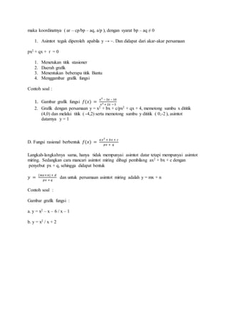 maka koordinatnya ( ar – cp/bp – aq, a/p ), dengan syarat bp – aq ≠ 0
1. Asimtot tegak diperoleh apabila y → ~. Dan didapat dari akar-akar persamaan
px2 + qx + r = 0
1. Menetukan titik stasioner
2. Daerah grafik
3. Menentukan beberapa titik Bantu
4. Menggambar grafik fungsi
Contoh soal :
1. Gambar grafik fungsi 𝑓(𝑥) =
𝑥2
– 3𝑥 – 10
𝑥2 + 2𝑥 −3
2. Grafik dengan persamaan y = x2 + bx + c/px2 + qx + 4, memotong sumbu x dititik
(4,0) dan melalui titik ( -4,2) serta memotong sumbu y dititik ( 0,-2 ), asimtot
datarnya y = 1
D. Fungsi rasional berbentuk 𝑓(𝑥) =
𝑎𝑥2
+ 𝑏𝑥 + 𝑐
𝑝𝑥 + 𝑞
Langkah-langkahnya sama, hanya tidak mempunyai asimtot datar tetapi mempunyai asimtot
miring. Sedangkan cara mancari asimtot miring dibagi pembilang ax2 + bx + c dengan
penyebut px + q, sehingga didapat bentuk
𝑦 =
(𝑚𝑥+𝑛) + 𝑑
𝑝𝑥 + 𝑞
dan untuk persamaan asimtot miring adalah y = mx + n
Contoh soal :
Gambar grafik fungsi :
a. y = x2 – x – 6 / x – 1
b. y = x2 / x + 2
 