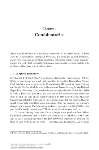 A SECOND STEP TO MATHEMATICAL OLYMPIAD PROBLEMS
© World Scientific Publishing Co. Pte. Ltd.
http://www.worldscibooks.com/mathematics/7979.html
June 2, 2011 10:6 A Second Step to Mathematical . . . 9in x 6in b1131-ch01
Chapter 1
Combinatorics
After a quick revision of some ideas discussed in the earlier book, A First
Step to Mathematical Olympiad Problems, I’ll consider partial fractions,
recurrence relations, generating functions, Fibonacci numbers and derange-
ments. The net eﬀect should be to increase your ability to count certain sets
of objects that have a well-deﬁned rule.
1.1. A Quick Reminder
In Chapter 4 of First Step,a
I mentioned Arithmetic Progressions (A.P’s).
It’s been preying on my mind that I omitted to mention Gauss then. Young
Carl Friedrich was brought up in Braunschweig (Brunswick) (look that up
on Google Earth) which is now in the state of Lower Saxony in the Federal
Republic of Germany. (Braunschweig was actually the site of the 30th IMO
in 1989.) The story goes that one day one of his schoolteachers asked the
class to ﬁnd the sum of the numbers from 1 to 100. Now it’s clear that the
teacher had intended this to keep the students quiet for the hour so that he
could get on with something more important. You can imagine the teacher’s
chagrin when young Carl almost immediately reported a total of 5050. Can
you do this inside two minutes? Think about it before you read on.
Of course, like anything else, it’s very simple when you know how. What
Gauss had noted was that 1+100 = 101, that 2+99 = 101, that 3+98 = 101
and so on. If you call the sum of the ﬁrst 100 whole numbers, S, you can see
that we can write S in two ways — forwards and backwards. We’ve done
aA First Step to Mathematical Olympiad Problems, published by World Scientiﬁc, 2009.
1
 