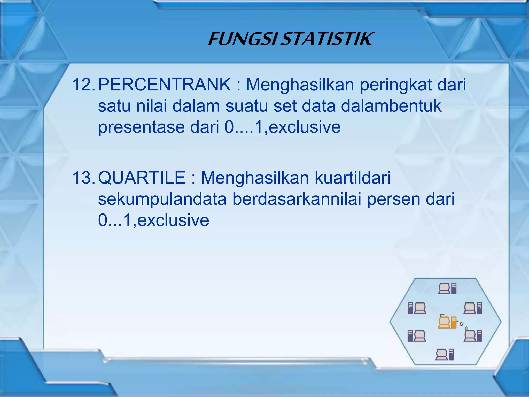 FUNGSISTATISTIK
12.PERCENTRANK : Menghasilkan peringkat dari
satu nilai dalam suatu set data dalambentuk
presentase dari 0....1,exclusive
13.QUARTILE : Menghasilkan kuartildari
sekumpulandata berdasarkannilai persen dari
0...1,exclusive
 