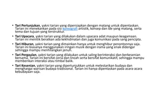 • Tari Pertunjukan, yakni tarian yang dipersiapkan dengan matang untuk dipentaskan.
Tarian ini menekankan pada sisi koreografi artistik, konsep dan ide yang matang, serta
tema dan tujuan yang terstruktur.
• Tari Upacara, yakni tarian yang dilakukan dalam upacara adat maupun keagamaan.
Tarian ini menitik beratkan ada kekhidmatan dan juga komunikasi pada sang pencipta.
• Tari Hiburan, yakni tarian yang dimainkan hanya untuk menghibur penontonnya saja.
Tarian ini biasanya menggunakan iringan musik dengan irama yang enak didengar
sehingga mampu menhilangkan jenuh.
• Tari Pergaulan, yakni tarian yang dilakukan untuk saling berinteraksi dan berkesenian
bersama. Tarian ini bersifat ceria dan lincah serta bersifat komunikatif, sehingga mampu
memberikan interaksi atau timbal balik.
• Tari Kesenian, yakni tarian yang dipertunjukkan untuk melestarikan budaya dan
menghargai warisan budaya tradisional. Tarian ini hanya dipentaskan pada acara-acara
kebudayaan saja.
 