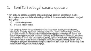 1. Seni Tari sebagai sarana upacara
• Tari sebagai sarana upacara pada umumnya bersifat sakral dan magis.
Sedangkan upacara dalam kehidupan kita di Indonesia debedakan menjadi
dua yaitu :
a) Upacara Keagamaan
b) Upacara Adat / Tradisi
Tari yang digunakan sebagai sarana upacara keagamaan biasanya bersifat sakral,
sedangkan tari yang digunakan untuk upacara adat / tradisi bersifat magis, dimana
pada saat menari ada kekuatan bawah sadar sehingga penari mengalami trance (tak
sadar diri) hingga muncullah kekuatan lain yang diluar kemampuan manusia, misalnya
penari menjadi kebal atau tahan senjata, beling, api dan melakukan tingkah laku yang
sebelumnya tidak biasa dilakukan oleh penari itu, misalnya bisa mengusir roh jahat,
mengobati penyakit dan kemampuan penari tersebut dari aliran putih melindungi serta
keselamatan masyarakat pendukungnya.
 