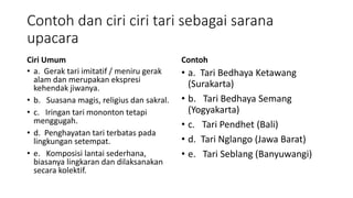 Contoh dan ciri ciri tari sebagai sarana
upacara
Ciri Umum
• a. Gerak tari imitatif / meniru gerak
alam dan merupakan ekspresi
kehendak jiwanya.
• b. Suasana magis, religius dan sakral.
• c. Iringan tari mononton tetapi
menggugah.
• d. Penghayatan tari terbatas pada
lingkungan setempat.
• e. Komposisi lantai sederhana,
biasanya lingkaran dan dilaksanakan
secara kolektif.
Contoh
• a. Tari Bedhaya Ketawang
(Surakarta)
• b. Tari Bedhaya Semang
(Yogyakarta)
• c. Tari Pendhet (Bali)
• d. Tari Nglango (Jawa Barat)
• e. Tari Seblang (Banyuwangi)
 