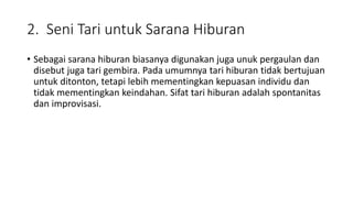 2. Seni Tari untuk Sarana Hiburan
• Sebagai sarana hiburan biasanya digunakan juga unuk pergaulan dan
disebut juga tari gembira. Pada umumnya tari hiburan tidak bertujuan
untuk ditonton, tetapi lebih mementingkan kepuasan individu dan
tidak mementingkan keindahan. Sifat tari hiburan adalah spontanitas
dan improvisasi.
 