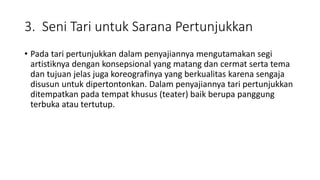 3. Seni Tari untuk Sarana Pertunjukkan
• Pada tari pertunjukkan dalam penyajiannya mengutamakan segi
artistiknya dengan konsepsional yang matang dan cermat serta tema
dan tujuan jelas juga koreografinya yang berkualitas karena sengaja
disusun untuk dipertontonkan. Dalam penyajiannya tari pertunjukkan
ditempatkan pada tempat khusus (teater) baik berupa panggung
terbuka atau tertutup.
 