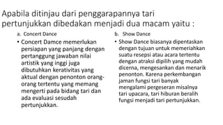 Apabila ditinjau dari penggarapannya tari
pertunjukkan dibedakan menjadi dua macam yaitu :
a. Concert Dance
• Concert Damce memerlukan
persiapan yang panjang dengan
pertanggung jawaban nilai
artistik yang inggi juga
dibutuhkan kerativitas yang
aktual dengan penonton orang-
orang tertentu yang memang
mengerti pada bidang tari dan
ada evaluasi sesudah
pertunjukkan.
b. Show Dance
• Show Dance biasanya dipentaskan
dengan tujuan untuk memeriahkan
suatu resepsi atau acara tertentu
dengan atraksi dipilih yang mudah
dicerna, mengesankan dan menarik
penonton. Karena perkembangan
jaman fungsi tari banyak
mengalami pergeseran misalnya
tari upacara, tari hiburan beralih
fungsi menjadi tari pertunjukkan.
 