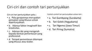 Ciri-ciri dan contoh tari pertunjukkan
Ciri-ciri tari pertunjukkan yaitu :
• a. Pola garapannya merupakan
penyajian yang khusus untuk
dipertunjukkan.
• b. Adanya faktor imaginatif dan
kreativitas.
• c. Adanya ide yang mengarah
kepada bentuk pementasan yang
profesional.
• d. Tempat pementasan ditempat
yang khusus atau teater.
Contoh-contoh tari pertunjukkan antara lain :
• a. Tari Gambyong (Surakarta)
• b. Tari Golek (Yogyakarta)
• c. Tari Ngemo (Jawa Timur)
• d. Tari Piring (Sumatra)
 