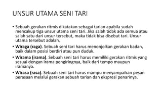 UNSUR UTAMA SENI TARI
• Sebuah gerakan ritmis dikatakan sebagai tarian apabila sudah
mencakup tiga unsur utama seni tari. Jika salah tidak ada semua atau
salah satu dari unsur tersebut, maka tidak bisa disebut tari. Unsur
utama tersebut adalah.
• Wiraga (raga). Sebuah seni tari harus menonjolkan gerakan badan,
baik dalam posisi berdiri atau pun duduk.
• Wirama (irama). Sebuah seni tari harus memiliki gerakan ritmis yang
sesuai dengan irama pengiringnya, baik dari tempo maupun
iramanya.
• Wirasa (rasa). Sebuah seni tari harus mampu menyampaikan pesan
perasaan melalui gerakan sebuah tarian dan ekspresi penarinya.
 