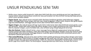 UNSUR PENDUKUNG SENI TARI
• Ketika unsur utama sudah terpenuhi, maka akan lebih baik jika unsur pendukung seni tari juga dipenuhi.
Supaya dalam sebuah pementasan sendra tari atau pertunjukan tari bisa terlihat mempunyai daya pesona.
Unsur-unsur tersebut adalah.
• Ragam Gerak. Agar sebuah tarian menjadi indah dierlukan kombinasi gerakan pada beberapa anggota
tubuh. Sehingga tidak hanya tangan dan kaki saja, tetapi lenggokan, lirikan mata, ekspresi dan gerak kepala
juga bisa ditambahkan. Sehingga sebuah tarian akan terlihat lebih estetis lagi.
• Ragam Iringan. Jika sebuah tarian diiringi musik ritmis maka tarian akan daat dinikmati secara gerak, suara
dan perasaan. Tetapi akan lebih hidup jika diikuti dengan suara iringan yang berasa dari tubuh penarinya.
Baik itu tepukan tangan, suara hentakan kaki, atau teriakan yang mengiringi gerak tariannya.
• Rias dan Kostum. Dalam sebuah tarian, unsur rasa juga harus dipenuhi supaya pesan tariannya sampai.
Supaya sampai dan lebih mengena, maka akan lebih bagus bila dilengkapi dengan riasan dan kostum yang
sesuai dengan tema tariannya. Sehingga ekspresi muka dan gerak tariannya bisa menambah pesona dan
keindahan sebuah pertunjukan tari.
• Pola Lantai/Blocking. Sebuah tarian akan terlihat indah apabila gerakannya disesuaikan dengan pola lantai.
Jadi gerakan penari tidak terfokus di tengah panggung atau pada satu titik saja. Penari harus menyesuaikan
dengan tempat dan juga posisi penontonnya. Selain itu, bila tarian ditampilkan berkelompok, transisi antar
penari juga harus diatur dalam hal blockingnya. Supaya gerakannya tidak kacau, kompak dan teratur.
 
