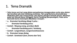1. Tema Dramatik
• Yaitu karya seni tari yang dalam penyajiannya menggunakan cerita atau dalam
tari tersebut ada latar belakang ceritanya. Tari yang bertema dramatik bisa
dilakukan oleh satu orang penari, dua penari ataupun banyak penari. Misalnya
pada tari Menak Kocar (tunggal), Karno Tandhing (berpasangan). Pada tema
dramatik bentu kelompok dibedakan menjadi :
• a. Dramatari berdialog dibagi 2 yaitu :
• - Dramatari berdialog prosa.
• Contoh : Wayang orang, prembon (Bali)
• - Dramatari berdialog puisi / tembang.
• Contoh : Langendriyan, Langenmandrawanara
• b. Dramatari tanpa dialog
• Contoh : Sendratari (Seni, Drama dan Tari)
 