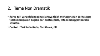 2. Tema Non Dramatik
• Karya tari yang dalam penyajiannya tidak menggunakan cerita atau
tidak merupakan bagian dari suatu cerita, tetapi menggambarkan
sesuatu.
• Contoh : Tari Kuda-Kuda, Tari Golek, dll
 